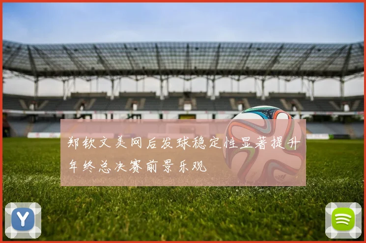 郑钦文美网后发球稳定性显著提升年终总决赛前景乐观