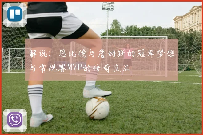 解说：恩比德与詹姆斯的冠军梦想与常规赛MVP的传奇交汇