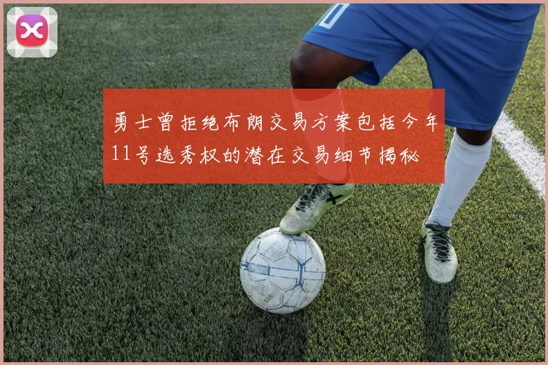 勇士曾拒绝布朗交易方案包括今年11号选秀权的潜在交易细节揭秘