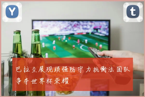 巴拉圭展现顽强防守力抗衡法国队争夺世界杯荣耀