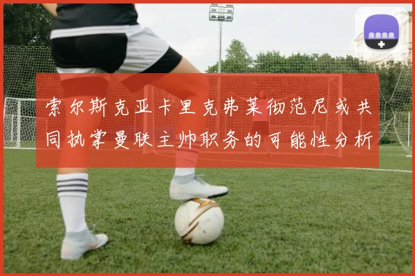 索尔斯克亚卡里克弗莱彻范尼或共同执掌曼联主帅职务的可能性分析