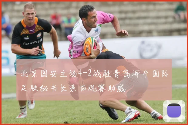 北京国安主场4-2战胜青岛海牛国际足联秘书长亲临观赛助威