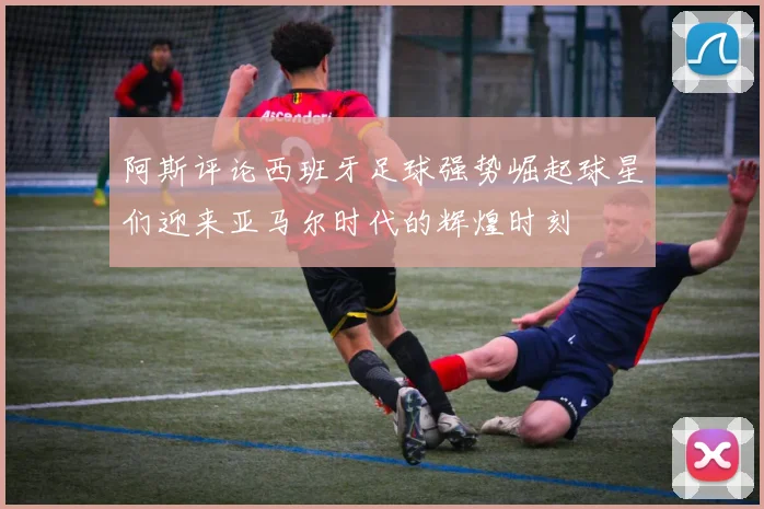 阿斯评论西班牙足球强势崛起球星们迎来亚马尔时代的辉煌时刻