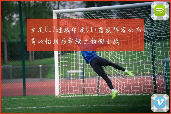 女足U17迎战印度U17首发阵容公布黄沁怡刘雨希杨兰领衔出战