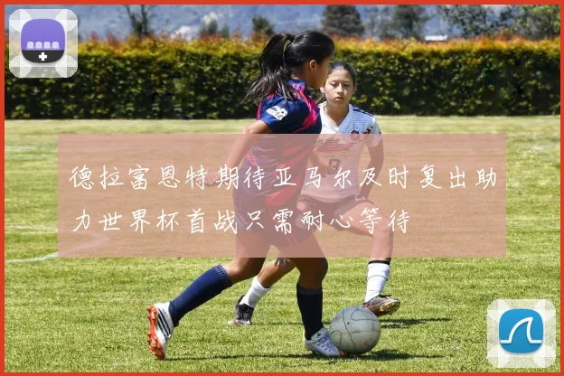 德拉富恩特期待亚马尔及时复出助力世界杯首战只需耐心等待