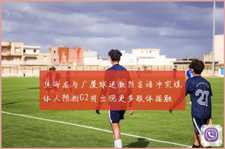 焦海龙与广厦球迷激烈言语冲突媒体人预测G2将出现更多肢体接触