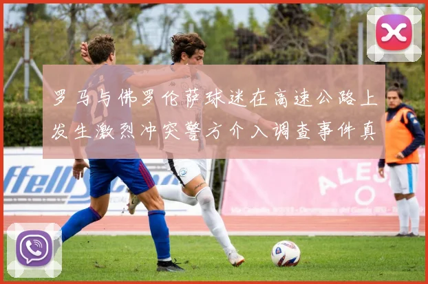 罗马与佛罗伦萨球迷在高速公路上发生激烈冲突警方介入调查事件真相