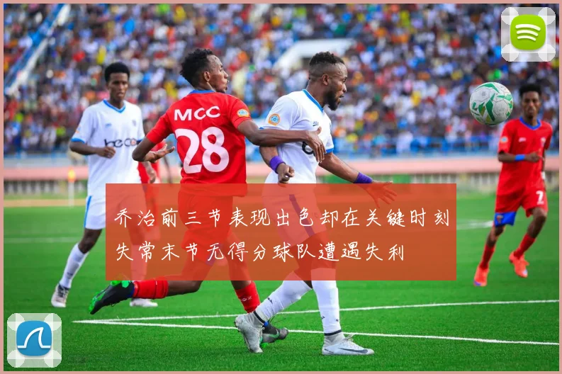 乔治前三节表现出色却在关键时刻失常末节无得分球队遭遇失利