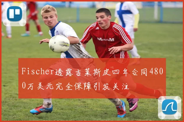 Fischer透露吉莱斯皮四年合同4800万美元完全保障引发关注