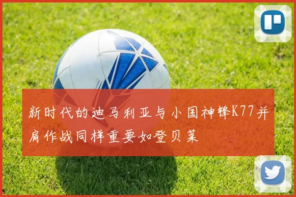 新时代的迪马利亚与小国神锋K77并肩作战同样重要如登贝莱