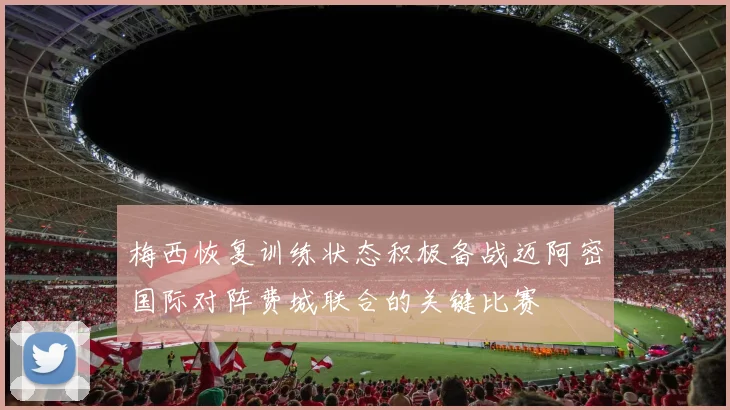梅西恢复训练状态积极备战迈阿密国际对阵费城联合的关键比赛