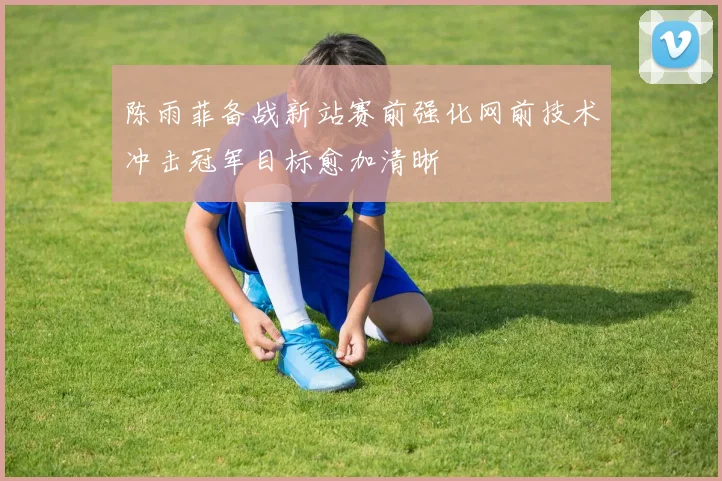 陈雨菲备战新站赛前强化网前技术冲击冠军目标愈加清晰