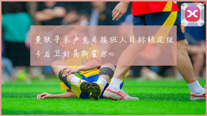 曼联寻求卢克肖接班人目标锁定纽卡后卫刘易斯霍尔