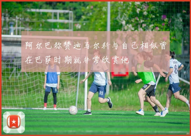 阿尔巴称赞迪马尔科与自己相似曾在巴萨时期就非常欣赏他