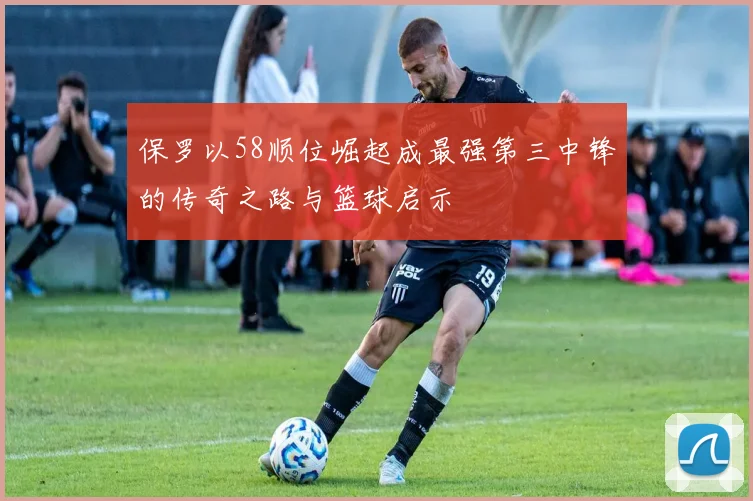 保罗以58顺位崛起成最强第三中锋的传奇之路与篮球启示