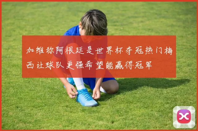 加维称阿根廷是世界杯夺冠热门梅西让球队更强希望能赢得冠军