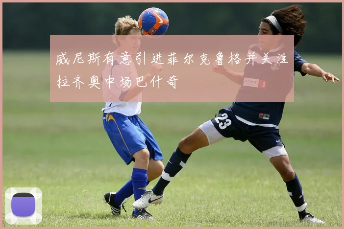 威尼斯有意引进菲尔克鲁格并关注拉齐奥中场巴什奇