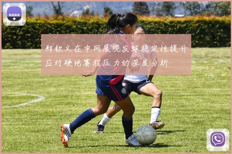 郑钦文在中网展现发球稳定性提升应对硬地赛程压力的深度分析