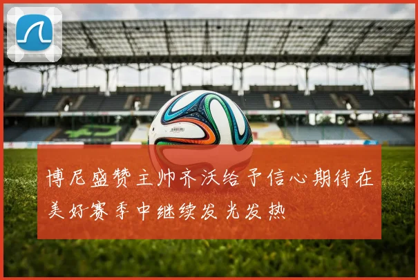 博尼盛赞主帅齐沃给予信心期待在美好赛季中继续发光发热