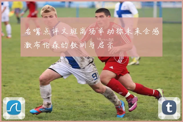 名嘴点评文班离场举动称未来会感激布伦森的教训与启示