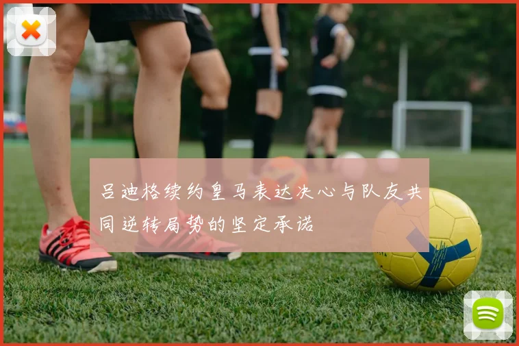 吕迪格续约皇马表达决心与队友共同逆转局势的坚定承诺