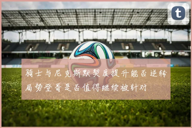 骑士与尼克斯默契度提升能否逆转局势登哥是否值得继续被针对