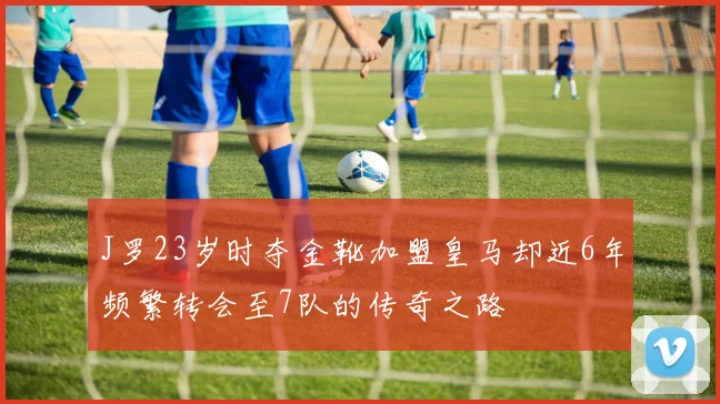 J罗23岁时夺金靴加盟皇马却近6年频繁转会至7队的传奇之路
