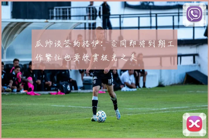 瓜帅谈签约格伊：合同即将到期工作繁忙也要欣赏极光之美