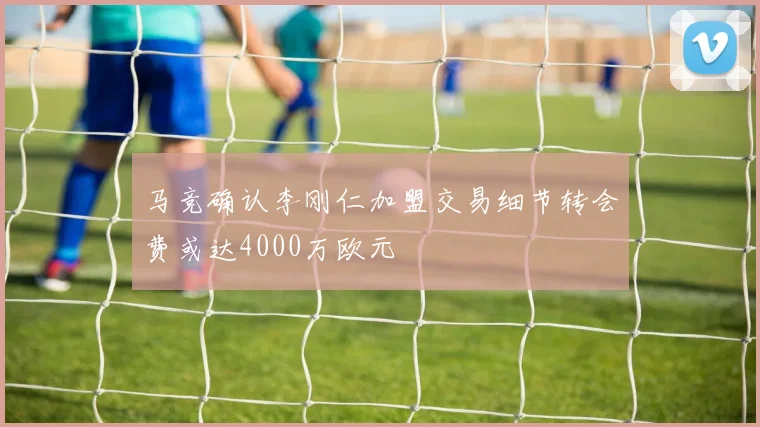 马竞确认李刚仁加盟交易细节转会费或达4000万欧元